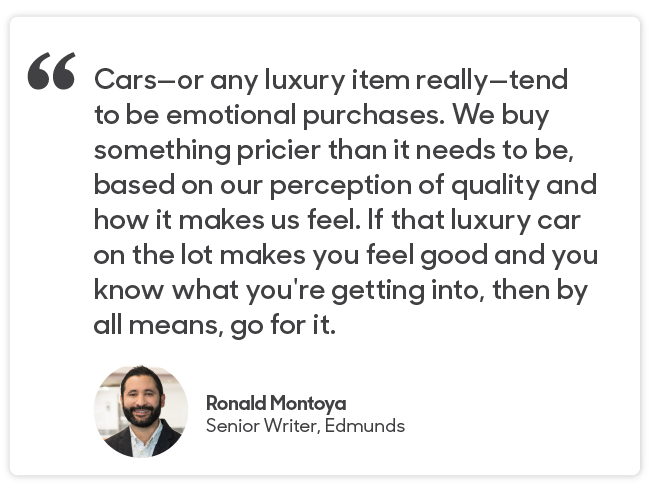 Ronald Montoya quote: Cars—or any luxury item really—tend to be emotional purchases. We buy something pricier than it needs to be, based on our perception of quality and how it makes us feel. If that luxury car on the lot makes you feel good and you know what you're getting into, then by all means, go for it.