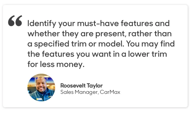 "Identify your must-have features and whether they are present, rather than a specified trim or model. You may find the features you want in a lower trim for less money." 
Roosevelt Taylor Sales Manager, CarMax