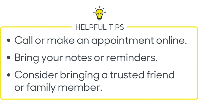 Helpful Tips 
Call or make an appointment online 
Bring your notes or reminders
Consider bringing a trusted friend or family member 