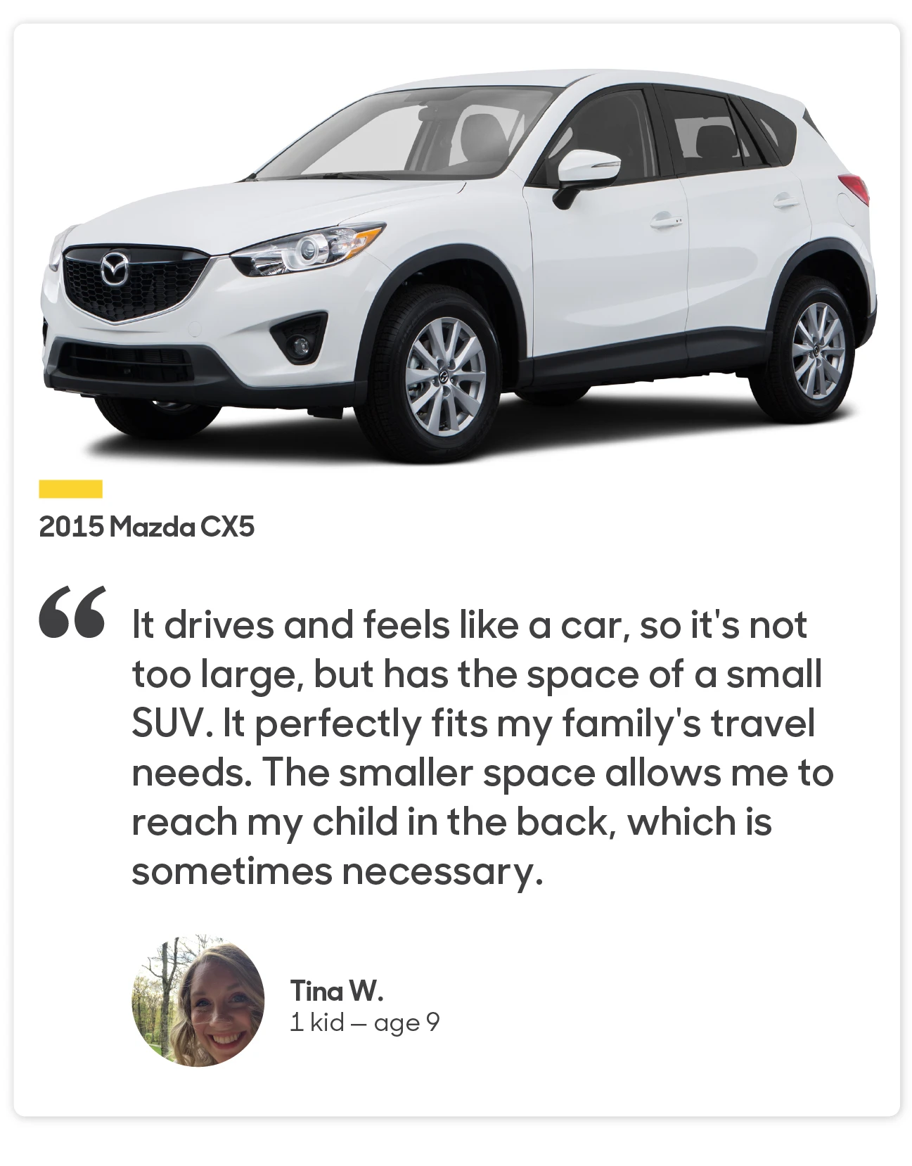 Tina 1 child — age 9 2015 Mazda CX5
“It drives and feels like a car, so it's not too large, but has the space of a small SUV. It perfectly fits my family's travel needs. The smaller space allows me to reach my child in the back, which is sometimes necessary.”
