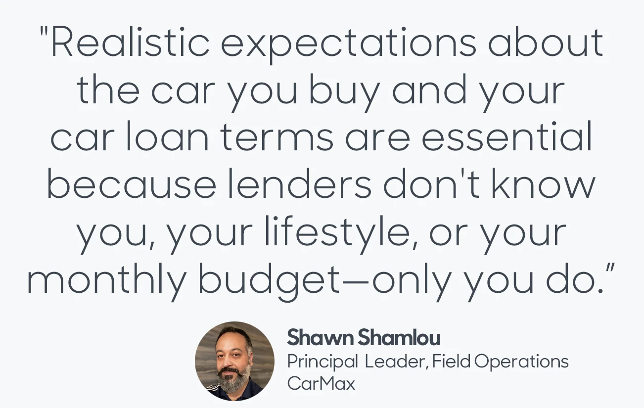 Quote From Shawn Shamlou: "Realistic expectations about the car you buy and your car loan terms are essential because lenders don't know you, your lifestyle, or your monthly budget - only you do."