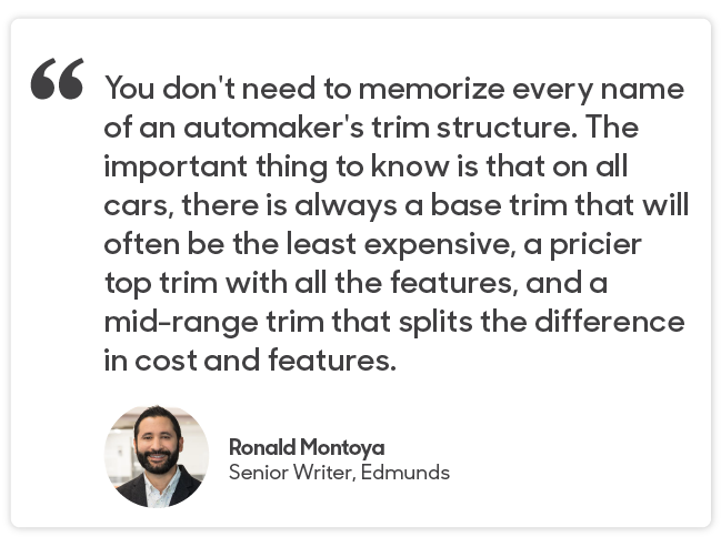 Ronald Montoya Quote: You don't need to memorize every name of an automaker's trim structure. The important thing to know is that on all cars, there is always a base trim that will often be the least expensive, a pricier top trim with all the features, and a mid-range trim that splits the difference in cost and features. 